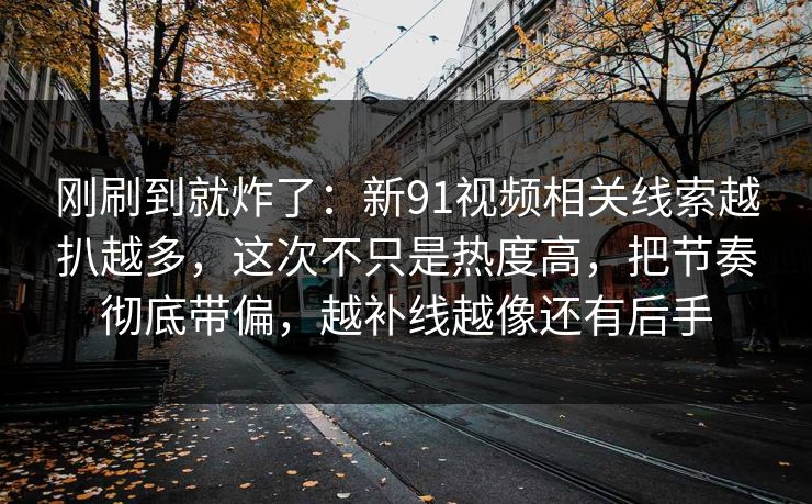 刚刷到就炸了：新91视频相关线索越扒越多，这次不只是热度高，把节奏彻底带偏，越补线越像还有后手