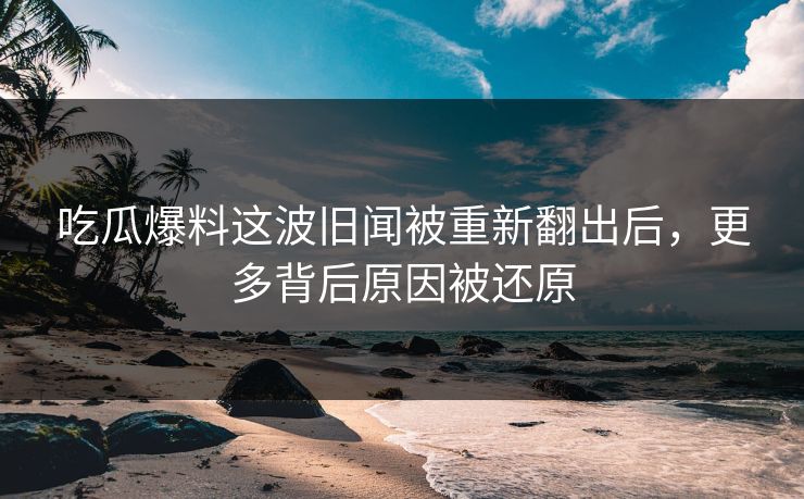 吃瓜爆料这波旧闻被重新翻出后，更多背后原因被还原